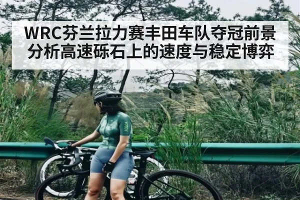 WRC芬兰拉力赛丰田车队夺冠前景分析高速砾石上的速度与稳定博弈