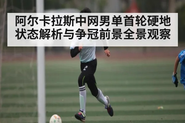 阿尔卡拉斯中网男单首轮硬地状态解析与争冠前景全景观察